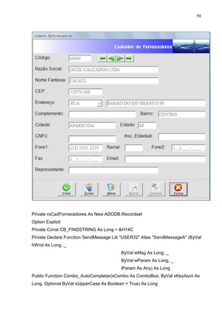 50 
Private rsCadFornecedores As New ADODB.Recordset 
Option Explicit 
Private Const CB_FINDSTRING As Long = H14C 
Private Declare Function SendMessage Lib USER32 Alias SendMessageA (ByVal 
hWnd As Long, _ 
ByVal wMsg As Long, _ 
ByVal wParam As Long, _ 
lParam As Any) As Long 
Public Function Combo_AutoCompletar(xCombo As ComboBox, ByVal xKeyAscii As 
Long, Optional ByVal xUpperCase As Boolean = True) As Long 
 