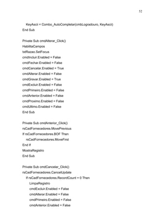 52 
KeyAscii = Combo_AutoCompletar(cmbLogradouro, KeyAscii) 
End Sub 
Private Sub cmdAlterar_Click() 
HabilitaCampos 
txtRazao.SetFocus 
cmdIncluir.Enabled = False 
cmdFechar.Enabled = False 
cmdCancelar.Enabled = True 
cmdAlterar.Enabled = False 
cmdGravar.Enabled = True 
cmdExcluir.Enabled = False 
cmdPrimeiro.Enabled = False 
cmdAnterior.Enabled = False 
cmdProximo.Enabled = False 
cmdUltimo.Enabled = False 
End Sub 
Private Sub cmdAnterior_Click() 
rsCadFornecedores.MovePrevious 
If rsCadFornecedores.BOF Then 
rsCadFornecedores.MoveFirst 
End If 
MostraRegistro 
End Sub 
Private Sub cmdCancelar_Click() 
rsCadFornecedores.CancelUpdate 
If rsCadFornecedores.RecordCount = 0 Then 
LimpaRegistro 
cmdExcluir.Enabled = False 
cmdAlterar.Enabled = False 
cmdPrimeiro.Enabled = False 
cmdAnterior.Enabled = False 
 