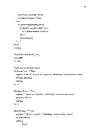 54 
cmdProximo.Enabled = False 
cmdUltimo.Enabled = False 
Else 
rsCadFornecedores.MoveNext 
If rsCadFornecedores.EOF Then 
rsCadFornecedores.MoveLast 
End If 
MostraRegistro 
End If 
End If 
End Sub 
Private Sub cmdFechar_Click() 
Unload Me 
End Sub 
Private Sub cmdGravar_Click() 
If txtRazao.Text =  Then 
MsgBox A RAZÃO SOCIAL é obrigatória!, vbOKOnly + vbInformation, Aviso 
txtRazao.SetFocus 
Exit Sub 
End If 
If txtNome.Text =  Then 
MsgBox O NOME é obrigatório!, vbOKOnly + vbInformation, Aviso 
txtNome.SetFocus 
Exit Sub 
End If 
If txtCEP.Text =  Then 
MsgBox O CEP é obrigatório!, vbOKOnly + vbInformation, Aviso 
txtCEP.SetFocus 
Exit Sub 
End If 
 