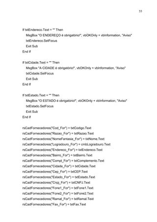55 
If txtEndereco.Text =  Then 
MsgBox O ENDEREÇO é obrigatório!, vbOKOnly + vbInformation, Aviso 
txtEndereco.SetFocus 
Exit Sub 
End If 
If txtCidade.Text =  Then 
MsgBox A CIDADE é obrigatório!, vbOKOnly + vbInformation, Aviso 
txtCidade.SetFocus 
Exit Sub 
End If 
If txtEstado.Text =  Then 
MsgBox O ESTADO é obrigatório!, vbOKOnly + vbInformation, Aviso 
txtEstado.SetFocus 
Exit Sub 
End If 
rsCadFornecedores(Cod_For) = txtCodigo.Text 
rsCadFornecedores(Razao_For) = txtRazao.Text 
rsCadFornecedores(NomeFantasia_For) = txtNome.Text 
rsCadFornecedores(Logradouro_For) = cmbLogradouro.Text 
rsCadFornecedores(Endereco_For) = txtEndereco.Text 
rsCadFornecedores(Bairro_For) = txtBairro.Text 
rsCadFornecedores(Compl_For) = txtComplemento.Text 
rsCadFornecedores(Cidade_For) = txtCidade.Text 
rsCadFornecedores(Cep_For) = txtCEP.Text 
rsCadFornecedores(Estado_For) = txtEstado.Text 
rsCadFornecedores(Cnpj_For) = txtCNPJ.Text 
rsCadFornecedores(Fone1_For) = txtFone1.Text 
rsCadFornecedores(Fone2_For) = txtFone2.Text 
rsCadFornecedores(Ramal_For) = txtRamal.Text 
rsCadFornecedores(Fax_For) = txtFax.Text 
 