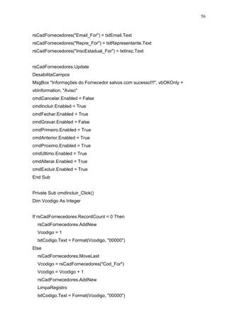56 
rsCadFornecedores(Email_For) = txtEmail.Text 
rsCadFornecedores(Repre_For) = txtRepresentante.Text 
rsCadFornecedores(InscEstadual_For) = txtInsc.Text 
rsCadFornecedores.Update 
DesabilitaCampos 
MsgBox Informações do Fornecedor salvos com sucesso!!!, vbOKOnly + 
vbInformation, Aviso 
cmdCancelar.Enabled = False 
cmdIncluir.Enabled = True 
cmdFechar.Enabled = True 
cmdGravar.Enabled = False 
cmdPrimeiro.Enabled = True 
cmdAnterior.Enabled = True 
cmdProximo.Enabled = True 
cmdUltimo.Enabled = True 
cmdAlterar.Enabled = True 
cmdExcluir.Enabled = True 
End Sub 
Private Sub cmdIncluir_Click() 
Dim Vcodigo As Integer 
If rsCadFornecedores.RecordCount = 0 Then 
rsCadFornecedores.AddNew 
Vcodigo = 1 
txtCodigo.Text = Format(Vcodigo, 00000) 
Else 
rsCadFornecedores.MoveLast 
Vcodigo = rsCadFornecedores(Cod_For) 
Vcodigo = Vcodigo + 1 
rsCadFornecedores.AddNew 
LimpaRegistro 
txtCodigo.Text = Format(Vcodigo, 00000) 
 