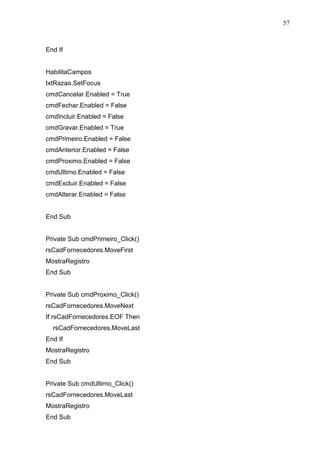 57 
End If 
HabilitaCampos 
txtRazao.SetFocus 
cmdCancelar.Enabled = True 
cmdFechar.Enabled = False 
cmdIncluir.Enabled = False 
cmdGravar.Enabled = True 
cmdPrimeiro.Enabled = False 
cmdAnterior.Enabled = False 
cmdProximo.Enabled = False 
cmdUltimo.Enabled = False 
cmdExcluir.Enabled = False 
cmdAlterar.Enabled = False 
End Sub 
Private Sub cmdPrimeiro_Click() 
rsCadFornecedores.MoveFirst 
MostraRegistro 
End Sub 
Private Sub cmdProximo_Click() 
rsCadFornecedores.MoveNext 
If rsCadFornecedores.EOF Then 
rsCadFornecedores.MoveLast 
End If 
MostraRegistro 
End Sub 
Private Sub cmdUltimo_Click() 
rsCadFornecedores.MoveLast 
MostraRegistro 
End Sub 
 