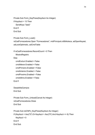 58 
Private Sub Form_KeyPress(KeyAscii As Integer) 
If KeyAscii = 13 Then 
SendKeys {tab} 
End If 
End Sub 
Private Sub Form_Load() 
rsCadFornecedores.Open Fornecedores, mdiPrincipal.cnBiblioteca, adOpenKeyset, 
adLockOptimistic, adCmdTable 
If rsCadFornecedores.RecordCount  0 Then 
MostraRegistro 
Else 
cmdExcluir.Enabled = False 
cmdAlterar.Enabled = False 
cmdPrimeiro.Enabled = False 
cmdAnterior.Enabled = False 
cmdProximo.Enabled = False 
cmdUltimo.Enabled = False 
End If 
DesabilitaCampos 
End Sub 
Private Sub Form_Unload(Cancel As Integer) 
rsCadFornecedores.Close 
End Sub 
Private Sub txtCNPJ_KeyPress(KeyAscii As Integer) 
If (KeyAscii  Asc(0) Or KeyAscii  Asc(9) And KeyAscii  8) Then 
KeyAscii = 0 
End If 
End Sub 
 