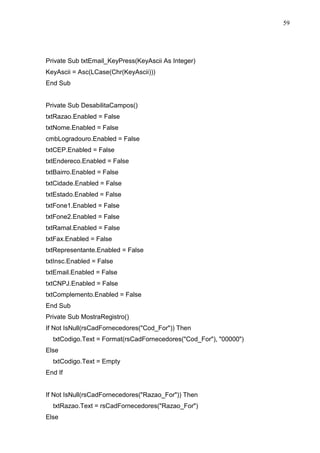 59 
Private Sub txtEmail_KeyPress(KeyAscii As Integer) 
KeyAscii = Asc(LCase(Chr(KeyAscii))) 
End Sub 
Private Sub DesabilitaCampos() 
txtRazao.Enabled = False 
txtNome.Enabled = False 
cmbLogradouro.Enabled = False 
txtCEP.Enabled = False 
txtEndereco.Enabled = False 
txtBairro.Enabled = False 
txtCidade.Enabled = False 
txtEstado.Enabled = False 
txtFone1.Enabled = False 
txtFone2.Enabled = False 
txtRamal.Enabled = False 
txtFax.Enabled = False 
txtRepresentante.Enabled = False 
txtInsc.Enabled = False 
txtEmail.Enabled = False 
txtCNPJ.Enabled = False 
txtComplemento.Enabled = False 
End Sub 
Private Sub MostraRegistro() 
If Not IsNull(rsCadFornecedores(Cod_For)) Then 
txtCodigo.Text = Format(rsCadFornecedores(Cod_For), 00000) 
Else 
txtCodigo.Text = Empty 
End If 
If Not IsNull(rsCadFornecedores(Razao_For)) Then 
txtRazao.Text = rsCadFornecedores(Razao_For) 
Else 
 
