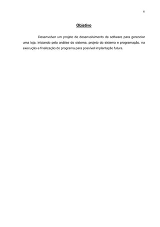 6 
Objetivo 
Desenvolver um projeto de desenvolvimento de software para gerenciar 
uma loja, iniciando pela análise do sistema, projeto do sistema e programação, na 
execução e finalização do programa para possível implantação futura. 
 