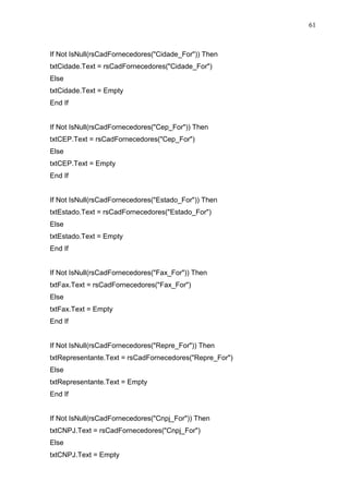 61 
If Not IsNull(rsCadFornecedores(Cidade_For)) Then 
txtCidade.Text = rsCadFornecedores(Cidade_For) 
Else 
txtCidade.Text = Empty 
End If 
If Not IsNull(rsCadFornecedores(Cep_For)) Then 
txtCEP.Text = rsCadFornecedores(Cep_For) 
Else 
txtCEP.Text = Empty 
End If 
If Not IsNull(rsCadFornecedores(Estado_For)) Then 
txtEstado.Text = rsCadFornecedores(Estado_For) 
Else 
txtEstado.Text = Empty 
End If 
If Not IsNull(rsCadFornecedores(Fax_For)) Then 
txtFax.Text = rsCadFornecedores(Fax_For) 
Else 
txtFax.Text = Empty 
End If 
If Not IsNull(rsCadFornecedores(Repre_For)) Then 
txtRepresentante.Text = rsCadFornecedores(Repre_For) 
Else 
txtRepresentante.Text = Empty 
End If 
If Not IsNull(rsCadFornecedores(Cnpj_For)) Then 
txtCNPJ.Text = rsCadFornecedores(Cnpj_For) 
Else 
txtCNPJ.Text = Empty 
 