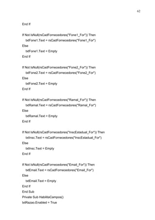 62 
End If 
If Not IsNull(rsCadFornecedores(Fone1_For)) Then 
txtFone1.Text = rsCadFornecedores(Fone1_For) 
Else 
txtFone1.Text = Empty 
End If 
If Not IsNull(rsCadFornecedores(Fone2_For)) Then 
txtFone2.Text = rsCadFornecedores(Fone2_For) 
Else 
txtFone2.Text = Empty 
End If 
If Not IsNull(rsCadFornecedores(Ramal_For)) Then 
txtRamal.Text = rsCadFornecedores(Ramal_For) 
Else 
txtRamal.Text = Empty 
End If 
If Not IsNull(rsCadFornecedores(InscEstadual_For)) Then 
txtInsc.Text = rsCadFornecedores(InscEstadual_For) 
Else 
txtInsc.Text = Empty 
End If 
If Not IsNull(rsCadFornecedores(Email_For)) Then 
txtEmail.Text = rsCadFornecedores(Email_For) 
Else 
txtEmail.Text = Empty 
End If 
End Sub 
Private Sub HabilitaCampos() 
txtRazao.Enabled = True 
 