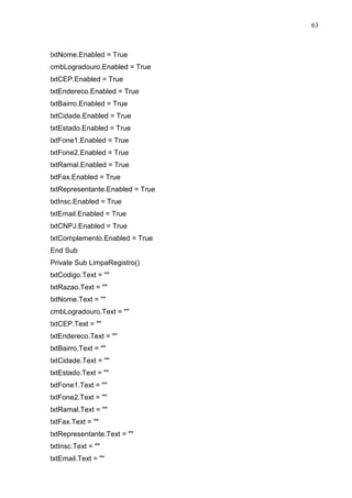 63 
txtNome.Enabled = True 
cmbLogradouro.Enabled = True 
txtCEP.Enabled = True 
txtEndereco.Enabled = True 
txtBairro.Enabled = True 
txtCidade.Enabled = True 
txtEstado.Enabled = True 
txtFone1.Enabled = True 
txtFone2.Enabled = True 
txtRamal.Enabled = True 
txtFax.Enabled = True 
txtRepresentante.Enabled = True 
txtInsc.Enabled = True 
txtEmail.Enabled = True 
txtCNPJ.Enabled = True 
txtComplemento.Enabled = True 
End Sub 
Private Sub LimpaRegistro() 
txtCodigo.Text =  
txtRazao.Text =  
txtNome.Text =  
cmbLogradouro.Text =  
txtCEP.Text =  
txtEndereco.Text =  
txtBairro.Text =  
txtCidade.Text =  
txtEstado.Text =  
txtFone1.Text =  
txtFone2.Text =  
txtRamal.Text =  
txtFax.Text =  
txtRepresentante.Text =  
txtInsc.Text =  
txtEmail.Text =  
 