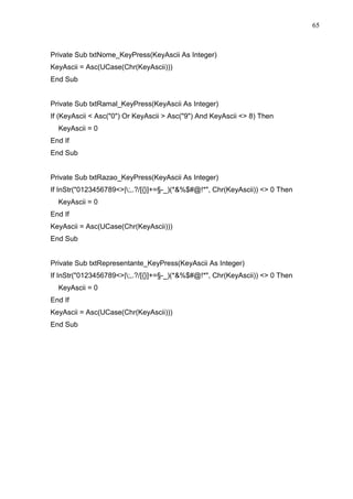 65 
Private Sub txtNome_KeyPress(KeyAscii As Integer) 
KeyAscii = Asc(UCase(Chr(KeyAscii))) 
End Sub 
Private Sub txtRamal_KeyPress(KeyAscii As Integer) 
If (KeyAscii  Asc(0) Or KeyAscii  Asc(9) And KeyAscii  8) Then 
KeyAscii = 0 
End If 
End Sub 
Private Sub txtRazao_KeyPress(KeyAscii As Integer) 
If InStr(0123456789|;,.?/[{}]+=§-_)(*%$#@!*, Chr(KeyAscii))  0 Then 
KeyAscii = 0 
End If 
KeyAscii = Asc(UCase(Chr(KeyAscii))) 
End Sub 
Private Sub txtRepresentante_KeyPress(KeyAscii As Integer) 
If InStr(0123456789|;,.?/[{}]+=§-_)(*%$#@!*, Chr(KeyAscii))  0 Then 
KeyAscii = 0 
End If 
KeyAscii = Asc(UCase(Chr(KeyAscii))) 
End Sub 
 