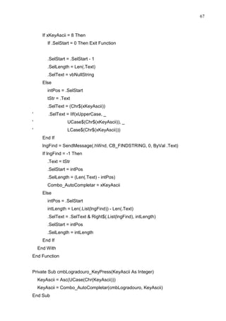 67 
If xKeyAscii = 8 Then 
If .SelStart = 0 Then Exit Function 
.SelStart = .SelStart - 1 
.SelLength = Len(.Text) 
.SelText = vbNullString 
Else 
intPos = .SelStart 
tStr = .Text 
.SelText = (Chr$(xKeyAscii)) 
' .SelText = IIf(xUpperCase, _ 
' UCase$(Chr$(xKeyAscii)), _ 
' LCase$(Chr$(xKeyAscii))) 
End If 
lngFind = SendMessage(.hWnd, CB_FINDSTRING, 0, ByVal .Text) 
If lngFind = -1 Then 
.Text = tStr 
.SelStart = intPos 
.SelLength = (Len(.Text) - intPos) 
Combo_AutoCompletar = xKeyAscii 
Else 
intPos = .SelStart 
intLength = Len(.List(lngFind)) - Len(.Text) 
.SelText = .SelText  Right$(.List(lngFind), intLength) 
.SelStart = intPos 
.SelLength = intLength 
End If 
End With 
End Function 
Private Sub cmbLogradouro_KeyPress(KeyAscii As Integer) 
KeyAscii = Asc(UCase(Chr(KeyAscii))) 
KeyAscii = Combo_AutoCompletar(cmbLogradouro, KeyAscii) 
End Sub 
 