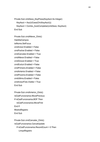 68 
Private Sub cmbSexo_KeyPress(KeyAscii As Integer) 
KeyAscii = Asc(UCase(Chr(KeyAscii))) 
KeyAscii = Combo_AutoCompletar(cmbSexo, KeyAscii) 
End Sub 
Private Sub cmdAlterar_Click() 
HabilitaCampos 
txtNome.SetFocus 
cmdIncluir.Enabled = False 
cmdFechar.Enabled = False 
cmdCancelar.Enabled = True 
cmdAlterar.Enabled = False 
cmdGravar.Enabled = True 
cmdExcluir.Enabled = False 
cmdPrimeiro.Enabled = False 
cmdAnterior.Enabled = False 
cmdProximo.Enabled = False 
cmdUltimo.Enabled = False 
cmdIncluirFoto.Visible = True 
End Sub 
Private Sub cmdAnterior_Click() 
rsCadFuncionarios.MovePrevious 
If rsCadFuncionarios.BOF Then 
rsCadFuncionarios.MoveFirst 
End If 
MostraRegistro 
End Sub 
Private Sub cmdCancelar_Click() 
rsCadFuncionarios.CancelUpdate 
If rsCadFuncionarios.RecordCount = 0 Then 
LimpaRegistro 
 