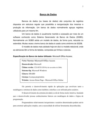 7 
Banco de Dados 
Bancos de dados (ou bases de dados) são conjuntos de registros 
dispostos em estrutura regular que possibilita a reorganização dos mesmos e 
produção de informação. Um banco de dados normalmente agrupa registros 
utilizáveis para um mesmo fim. 
Um banco de dados é usualmente mantido e acessado por meio de um 
software conhecido como Sistema Gerenciador de Banco de Dados (SGBD). 
Normalmente um SGBD adota um modelo de dados, de forma pura, reduzida ou 
estendida. Muitas vezes o termo banco de dados é usado como sinônimo de SGDB. 
O modelo de dados mais adotado hoje em dia é o modelo relacional, onde 
as estruturas têm a forma de tabelas, compostas por linhas e colunas. 
Especificação do Banco de dados Utilizado: Microsoft Office Access; 
Ficha Técnica: Microsoft Office Access 
Desenvolvedor Microsoft 
Última versão: 12.0.4518.1014 (6 de novembro de 2006) 
Sistema Op. Microsoft Windows 
Gênero: SRABD 
Licença: Licença proprietária 
Website: Access Home Page - Microsoft Office Online 
Ele permite o desenvolvimento rápido de aplicações que envolvem tanto a 
modelagem e estrutura de dados como também a interface a ser utilizada pelos usuários. 
O desenvolvimento da estrutura de dados se dá de forma muito intuitiva, bastando 
que o desenvolvedor possua conhecimentos básicos em modelagem de dados e lógica de 
programação. 
Programadores relativamente inexperientes e usuários determinados podem usá-lo 
para construir aplicações simples, sem a necessidade de utilizar ferramentas desconhecidas. 
 