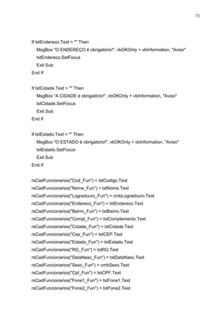 71 
If txtEndereco.Text =  Then 
MsgBox O ENDEREÇO é obrigatório!, vbOKOnly + vbInformation, Aviso 
txtEndereco.SetFocus 
Exit Sub 
End If 
If txtCidade.Text =  Then 
MsgBox A CIDADE é obrigatório!, vbOKOnly + vbInformation, Aviso 
txtCidade.SetFocus 
Exit Sub 
End If 
If txtEstado.Text =  Then 
MsgBox O ESTADO é obrigatório!, vbOKOnly + vbInformation, Aviso 
txtEstado.SetFocus 
Exit Sub 
End If 
rsCadFuncionarios(Cod_Fun) = txtCodigo.Text 
rsCadFuncionarios(Nome_Fun) = txtNome.Text 
rsCadFuncionarios(Logradouro_Fun) = cmbLogradouro.Text 
rsCadFuncionarios(Endereco_Fun) = txtEndereco.Text 
rsCadFuncionarios(Bairro_Fun) = txtBairro.Text 
rsCadFuncionarios(Compl_Fun) = txtComplemento.Text 
rsCadFuncionarios(Cidade_Fun) = txtCidade.Text 
rsCadFuncionarios(Cep_Fun) = txtCEP.Text 
rsCadFuncionarios(Estado_Fun) = txtEstado.Text 
rsCadFuncionarios(RG_Fun) = txtRG.Text 
rsCadFuncionarios(DataNasc_Fun) = txtDataNasc.Text 
rsCadFuncionarios(Sexo_Fun) = cmbSexo.Text 
rsCadFuncionarios(Cpf_Fun) = txtCPF.Text 
rsCadFuncionarios(Fone1_Fun) = txtFone1.Text 
rsCadFuncionarios(Fone2_Fun) = txtFone2.Text 
 