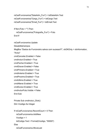 72 
rsCadFuncionarios(DataAdm_Fun) = txtDataAdm.Text 
rsCadFuncionarios(Cargo_Fun) = txtCargo.Text 
rsCadFuncionarios(Email_Fun) = txtEmail.Text 
If Not (Foto = ) Then 
rsCadFuncionarios(Fotografia_Fun) = Foto 
End If 
rsCadFuncionarios.Update 
DesabilitaCampos 
MsgBox Dados do Funcionário salvos com sucesso!!!, vbOKOnly + vbInformation, 
Aviso 
cmdCancelar.Enabled = False 
cmdIncluir.Enabled = True 
cmdFechar.Enabled = True 
cmdGravar.Enabled = False 
cmdPrimeiro.Enabled = True 
cmdAnterior.Enabled = True 
cmdProximo.Enabled = True 
cmdUltimo.Enabled = True 
cmdAlterar.Enabled = True 
cmdExcluir.Enabled = True 
cmdIncluirFoto.Visible = False 
End Sub 
Private Sub cmdIncluir_Click() 
Dim Vcodigo As Integer 
If rsCadFuncionarios.RecordCount = 0 Then 
rsCadFuncionarios.AddNew 
Vcodigo = 1 
txtCodigo.Text = Format(Vcodigo, 00000) 
Else 
rsCadFuncionarios.MoveLast 
 