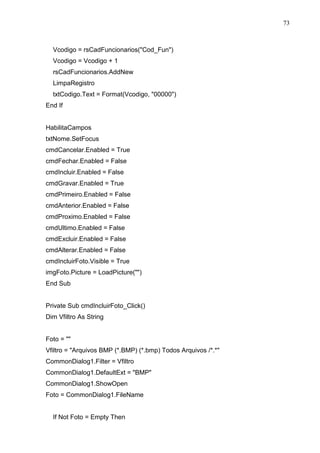 73 
Vcodigo = rsCadFuncionarios(Cod_Fun) 
Vcodigo = Vcodigo + 1 
rsCadFuncionarios.AddNew 
LimpaRegistro 
txtCodigo.Text = Format(Vcodigo, 00000) 
End If 
HabilitaCampos 
txtNome.SetFocus 
cmdCancelar.Enabled = True 
cmdFechar.Enabled = False 
cmdIncluir.Enabled = False 
cmdGravar.Enabled = True 
cmdPrimeiro.Enabled = False 
cmdAnterior.Enabled = False 
cmdProximo.Enabled = False 
cmdUltimo.Enabled = False 
cmdExcluir.Enabled = False 
cmdAlterar.Enabled = False 
cmdIncluirFoto.Visible = True 
imgFoto.Picture = LoadPicture() 
End Sub 
Private Sub cmdIncluirFoto_Click() 
Dim Vfiltro As String 
Foto =  
Vfiltro = Arquivos BMP (*.BMP) (*.bmp) Todos Arquivos /*.* 
CommonDialog1.Filter = Vfiltro 
CommonDialog1.DefaultExt = BMP 
CommonDialog1.ShowOpen 
Foto = CommonDialog1.FileName 
If Not Foto = Empty Then 
 