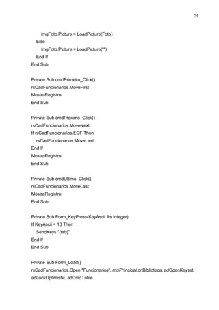 74 
imgFoto.Picture = LoadPicture(Foto) 
Else 
imgFoto.Picture = LoadPicture() 
End If 
End Sub 
Private Sub cmdPrimeiro_Click() 
rsCadFuncionarios.MoveFirst 
MostraRegistro 
End Sub 
Private Sub cmdProximo_Click() 
rsCadFuncionarios.MoveNext 
If rsCadFuncionarios.EOF Then 
rsCadFuncionarios.MoveLast 
End If 
MostraRegistro 
End Sub 
Private Sub cmdUltimo_Click() 
rsCadFuncionarios.MoveLast 
MostraRegistro 
End Sub 
Private Sub Form_KeyPress(KeyAscii As Integer) 
If KeyAscii = 13 Then 
SendKeys {tab} 
End If 
End Sub 
Private Sub Form_Load() 
rsCadFuncionarios.Open Funcionarios, mdiPrincipal.cnBiblioteca, adOpenKeyset, 
adLockOptimistic, adCmdTable 
 
