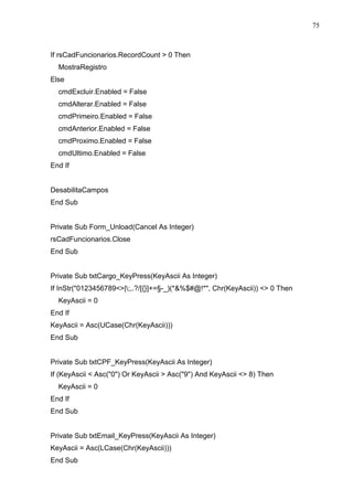 75 
If rsCadFuncionarios.RecordCount  0 Then 
MostraRegistro 
Else 
cmdExcluir.Enabled = False 
cmdAlterar.Enabled = False 
cmdPrimeiro.Enabled = False 
cmdAnterior.Enabled = False 
cmdProximo.Enabled = False 
cmdUltimo.Enabled = False 
End If 
DesabilitaCampos 
End Sub 
Private Sub Form_Unload(Cancel As Integer) 
rsCadFuncionarios.Close 
End Sub 
Private Sub txtCargo_KeyPress(KeyAscii As Integer) 
If InStr(0123456789|;,.?/[{}]+=§-_)(*%$#@!*, Chr(KeyAscii))  0 Then 
KeyAscii = 0 
End If 
KeyAscii = Asc(UCase(Chr(KeyAscii))) 
End Sub 
Private Sub txtCPF_KeyPress(KeyAscii As Integer) 
If (KeyAscii  Asc(0) Or KeyAscii  Asc(9) And KeyAscii  8) Then 
KeyAscii = 0 
End If 
End Sub 
Private Sub txtEmail_KeyPress(KeyAscii As Integer) 
KeyAscii = Asc(LCase(Chr(KeyAscii))) 
End Sub 
 