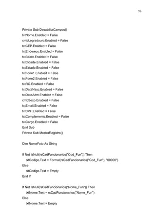 76 
Private Sub DesabilitaCampos() 
txtNome.Enabled = False 
cmbLogradouro.Enabled = False 
txtCEP.Enabled = False 
txtEndereco.Enabled = False 
txtBairro.Enabled = False 
txtCidade.Enabled = False 
txtEstado.Enabled = False 
txtFone1.Enabled = False 
txtFone2.Enabled = False 
txtRG.Enabled = False 
txtDataNasc.Enabled = False 
txtDataAdm.Enabled = False 
cmbSexo.Enabled = False 
txtEmail.Enabled = False 
txtCPF.Enabled = False 
txtComplemento.Enabled = False 
txtCargo.Enabled = False 
End Sub 
Private Sub MostraRegistro() 
Dim NomeFoto As String 
If Not IsNull(rsCadFuncionarios(Cod_Fun)) Then 
txtCodigo.Text = Format(rsCadFuncionarios(Cod_Fun), 00000) 
Else 
txtCodigo.Text = Empty 
End If 
If Not IsNull(rsCadFuncionarios(Nome_Fun)) Then 
txtNome.Text = rsCadFuncionarios(Nome_Fun) 
Else 
txtNome.Text = Empty 
 