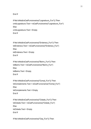 77 
End If 
If Not IsNull(rsCadFuncionarios(Logradouro_Fun)) Then 
cmbLogradouro.Text = rsCadFuncionarios(Logradouro_Fun) 
Else 
cmbLogradouro.Text = Empty 
End If 
If Not IsNull(rsCadFuncionarios(Endereco_Fun)) Then 
txtEndereco.Text = rsCadFuncionarios(Endereco_Fun) 
Else 
txtEndereco.Text = Empty 
End If 
If Not IsNull(rsCadFuncionarios(Bairro_Fun)) Then 
txtBairro.Text = rsCadFuncionarios(Bairro_Fun) 
Else 
txtBairro.Text = Empty 
End If 
If Not IsNull(rsCadFuncionarios(Compl_Fun)) Then 
txtComplemento.Text = rsCadFuncionarios(Compl_Fun) 
Else 
txtComplemento.Text = Empty 
End If 
If Not IsNull(rsCadFuncionarios(Cidade_Fun)) Then 
txtCidade.Text = rsCadFuncionarios(Cidade_Fun) 
Else 
txtCidade.Text = Empty 
End If 
If Not IsNull(rsCadFuncionarios(Cep_Fun)) Then 
 