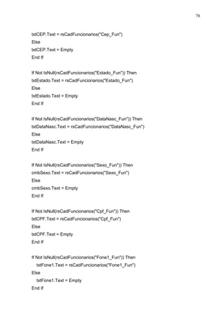 78 
txtCEP.Text = rsCadFuncionarios(Cep_Fun) 
Else 
txtCEP.Text = Empty 
End If 
If Not IsNull(rsCadFuncionarios(Estado_Fun)) Then 
txtEstado.Text = rsCadFuncionarios(Estado_Fun) 
Else 
txtEstado.Text = Empty 
End If 
If Not IsNull(rsCadFuncionarios(DataNasc_Fun)) Then 
txtDataNasc.Text = rsCadFuncionarios(DataNasc_Fun) 
Else 
txtDataNasc.Text = Empty 
End If 
If Not IsNull(rsCadFuncionarios(Sexo_Fun)) Then 
cmbSexo.Text = rsCadFuncionarios(Sexo_Fun) 
Else 
cmbSexo.Text = Empty 
End If 
If Not IsNull(rsCadFuncionarios(Cpf_Fun)) Then 
txtCPF.Text = rsCadFuncionarios(Cpf_Fun) 
Else 
txtCPF.Text = Empty 
End If 
If Not IsNull(rsCadFuncionarios(Fone1_Fun)) Then 
txtFone1.Text = rsCadFuncionarios(Fone1_Fun) 
Else 
txtFone1.Text = Empty 
End If 
 