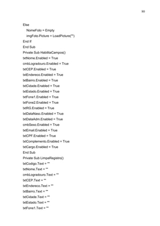 80 
Else 
NomeFoto = Empty 
imgFoto.Picture = LoadPicture() 
End If 
End Sub 
Private Sub HabilitaCampos() 
txtNome.Enabled = True 
cmbLogradouro.Enabled = True 
txtCEP.Enabled = True 
txtEndereco.Enabled = True 
txtBairro.Enabled = True 
txtCidade.Enabled = True 
txtEstado.Enabled = True 
txtFone1.Enabled = True 
txtFone2.Enabled = True 
txtRG.Enabled = True 
txtDataNasc.Enabled = True 
txtDataAdm.Enabled = True 
cmbSexo.Enabled = True 
txtEmail.Enabled = True 
txtCPF.Enabled = True 
txtComplemento.Enabled = True 
txtCargo.Enabled = True 
End Sub 
Private Sub LimpaRegistro() 
txtCodigo.Text =  
txtNome.Text =  
cmbLogradouro.Text =  
txtCEP.Text =  
txtEndereco.Text =  
txtBairro.Text =  
txtCidade.Text =  
txtEstado.Text =  
txtFone1.Text =  
 