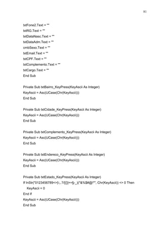 81 
txtFone2.Text =  
txtRG.Text =  
txtDataNasc.Text =  
txtDataAdm.Text =  
cmbSexo.Text =  
txtEmail.Text =  
txtCPF.Text =  
txtComplemento.Text =  
txtCargo.Text =  
End Sub 
Private Sub txtBairro_KeyPress(KeyAscii As Integer) 
KeyAscii = Asc(UCase(Chr(KeyAscii))) 
End Sub 
Private Sub txtCidade_KeyPress(KeyAscii As Integer) 
KeyAscii = Asc(UCase(Chr(KeyAscii))) 
End Sub 
Private Sub txtComplemento_KeyPress(KeyAscii As Integer) 
KeyAscii = Asc(UCase(Chr(KeyAscii))) 
End Sub 
Private Sub txtEndereco_KeyPress(KeyAscii As Integer) 
KeyAscii = Asc(UCase(Chr(KeyAscii))) 
End Sub 
Private Sub txtEstado_KeyPress(KeyAscii As Integer) 
If InStr(0123456789|;,.?/[{}]+=§-_)(*%$#@!*, Chr(KeyAscii))  0 Then 
KeyAscii = 0 
End If 
KeyAscii = Asc(UCase(Chr(KeyAscii))) 
End Sub 
 