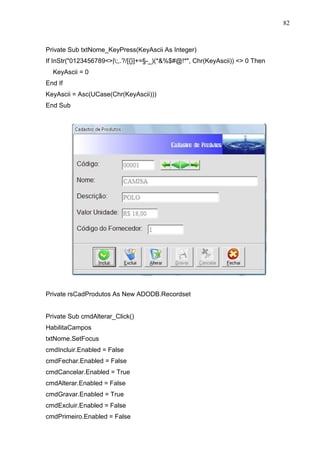 82 
Private Sub txtNome_KeyPress(KeyAscii As Integer) 
If InStr(0123456789|;,.?/[{}]+=§-_)(*%$#@!*, Chr(KeyAscii))  0 Then 
KeyAscii = 0 
End If 
KeyAscii = Asc(UCase(Chr(KeyAscii))) 
End Sub 
Private rsCadProdutos As New ADODB.Recordset 
Private Sub cmdAlterar_Click() 
HabilitaCampos 
txtNome.SetFocus 
cmdIncluir.Enabled = False 
cmdFechar.Enabled = False 
cmdCancelar.Enabled = True 
cmdAlterar.Enabled = False 
cmdGravar.Enabled = True 
cmdExcluir.Enabled = False 
cmdPrimeiro.Enabled = False 
 