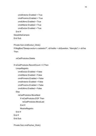 84 
cmdAnterior.Enabled = True 
cmdProximo.Enabled = True 
cmdUltimo.Enabled = True 
cmdAlterar.Enabled = True 
cmdExcluir.Enabled = True 
End If 
DesabilitaCampos 
End Sub 
Private Sub cmdExcluir_Click() 
If MsgBox(Deseja excluir o cadastro?, vbYesNo + vbQuestion, Atenção) = vbYes 
Then 
rsCadProdutos.Delete 
If rsCadProdutos.RecordCount = 0 Then 
LimpaRegistro 
cmdExcluir.Enabled = False 
cmdAlterar.Enabled = False 
cmdPrimeiro.Enabled = False 
cmdAnterior.Enabled = False 
cmdProximo.Enabled = False 
cmdUltimo.Enabled = False 
Else 
rsCadProdutos.MoveNext 
If rsCadProdutos.EOF Then 
rsCadProdutos.MoveLast 
End If 
MostraRegistro 
End If 
End If 
End Sub 
Private Sub cmdFechar_Click() 
 