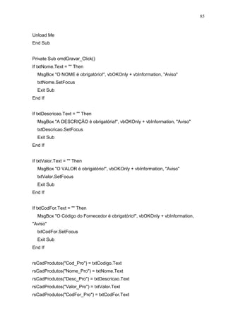 85 
Unload Me 
End Sub 
Private Sub cmdGravar_Click() 
If txtNome.Text =  Then 
MsgBox O NOME é obrigatório!, vbOKOnly + vbInformation, Aviso 
txtNome.SetFocus 
Exit Sub 
End If 
If txtDescricao.Text =  Then 
MsgBox A DESCRIÇÃO é obrigatória!, vbOKOnly + vbInformation, Aviso 
txtDescricao.SetFocus 
Exit Sub 
End If 
If txtValor.Text =  Then 
MsgBox O VALOR é obrigatório!, vbOKOnly + vbInformation, Aviso 
txtValor.SetFocus 
Exit Sub 
End If 
If txtCodFor.Text =  Then 
MsgBox O Código do Fornecedor é obrigatório!, vbOKOnly + vbInformation, 
Aviso 
txtCodFor.SetFocus 
Exit Sub 
End If 
rsCadProdutos(Cod_Pro) = txtCodigo.Text 
rsCadProdutos(Nome_Pro) = txtNome.Text 
rsCadProdutos(Desc_Pro) = txtDescricao.Text 
rsCadProdutos(Valor_Pro) = txtValor.Text 
rsCadProdutos(CodFor_Pro) = txtCodFor.Text 
 