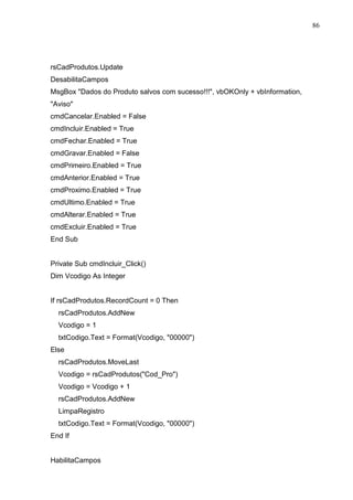 86 
rsCadProdutos.Update 
DesabilitaCampos 
MsgBox Dados do Produto salvos com sucesso!!!, vbOKOnly + vbInformation, 
Aviso 
cmdCancelar.Enabled = False 
cmdIncluir.Enabled = True 
cmdFechar.Enabled = True 
cmdGravar.Enabled = False 
cmdPrimeiro.Enabled = True 
cmdAnterior.Enabled = True 
cmdProximo.Enabled = True 
cmdUltimo.Enabled = True 
cmdAlterar.Enabled = True 
cmdExcluir.Enabled = True 
End Sub 
Private Sub cmdIncluir_Click() 
Dim Vcodigo As Integer 
If rsCadProdutos.RecordCount = 0 Then 
rsCadProdutos.AddNew 
Vcodigo = 1 
txtCodigo.Text = Format(Vcodigo, 00000) 
Else 
rsCadProdutos.MoveLast 
Vcodigo = rsCadProdutos(Cod_Pro) 
Vcodigo = Vcodigo + 1 
rsCadProdutos.AddNew 
LimpaRegistro 
txtCodigo.Text = Format(Vcodigo, 00000) 
End If 
HabilitaCampos 
 