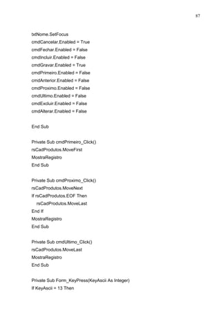 87 
txtNome.SetFocus 
cmdCancelar.Enabled = True 
cmdFechar.Enabled = False 
cmdIncluir.Enabled = False 
cmdGravar.Enabled = True 
cmdPrimeiro.Enabled = False 
cmdAnterior.Enabled = False 
cmdProximo.Enabled = False 
cmdUltimo.Enabled = False 
cmdExcluir.Enabled = False 
cmdAlterar.Enabled = False 
End Sub 
Private Sub cmdPrimeiro_Click() 
rsCadProdutos.MoveFirst 
MostraRegistro 
End Sub 
Private Sub cmdProximo_Click() 
rsCadProdutos.MoveNext 
If rsCadProdutos.EOF Then 
rsCadProdutos.MoveLast 
End If 
MostraRegistro 
End Sub 
Private Sub cmdUltimo_Click() 
rsCadProdutos.MoveLast 
MostraRegistro 
End Sub 
Private Sub Form_KeyPress(KeyAscii As Integer) 
If KeyAscii = 13 Then 
 