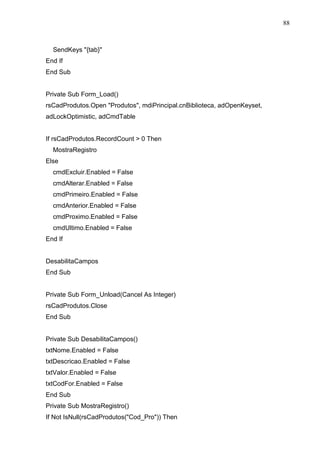 88 
SendKeys {tab} 
End If 
End Sub 
Private Sub Form_Load() 
rsCadProdutos.Open Produtos, mdiPrincipal.cnBiblioteca, adOpenKeyset, 
adLockOptimistic, adCmdTable 
If rsCadProdutos.RecordCount  0 Then 
MostraRegistro 
Else 
cmdExcluir.Enabled = False 
cmdAlterar.Enabled = False 
cmdPrimeiro.Enabled = False 
cmdAnterior.Enabled = False 
cmdProximo.Enabled = False 
cmdUltimo.Enabled = False 
End If 
DesabilitaCampos 
End Sub 
Private Sub Form_Unload(Cancel As Integer) 
rsCadProdutos.Close 
End Sub 
Private Sub DesabilitaCampos() 
txtNome.Enabled = False 
txtDescricao.Enabled = False 
txtValor.Enabled = False 
txtCodFor.Enabled = False 
End Sub 
Private Sub MostraRegistro() 
If Not IsNull(rsCadProdutos(Cod_Pro)) Then 
 