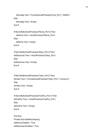 89 
txtCodigo.Text = Format(rsCadProdutos(Cod_Pro), 00000) 
Else 
txtCodigo.Text = Empty 
End If 
If Not IsNull(rsCadProdutos(Nome_Pro)) Then 
txtNome.Text = rsCadProdutos(Nome_Pro) 
Else 
txtNome.Text = Empty 
End If 
If Not IsNull(rsCadProdutos(Desc_Pro)) Then 
txtDescricao.Text = rsCadProdutos(Desc_Pro) 
Else 
txtDescricao.Text = Empty 
End If 
If Not IsNull(rsCadProdutos(Valor_Pro)) Then 
txtValor.Text = Format(rsCadProdutos(Valor_Pro), currency) 
Else 
txtValor.Text = Empty 
End If 
If Not IsNull(rsCadProdutos(CodFor_Pro)) Then 
txtCodFor.Text = rsCadProdutos(CodFor_Pro) 
Else 
txtCodFor.Text = Empty 
End If 
End Sub 
Private Sub HabilitaCampos() 
txtNome.Enabled = True 
txtDescricao.Enabled = True 
 