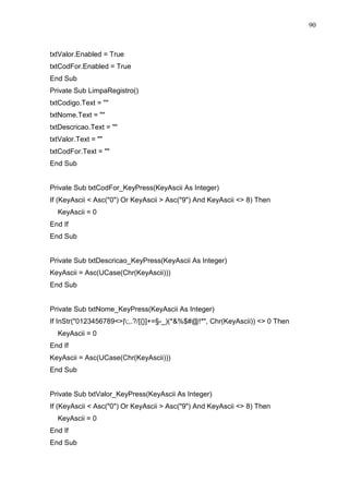 90 
txtValor.Enabled = True 
txtCodFor.Enabled = True 
End Sub 
Private Sub LimpaRegistro() 
txtCodigo.Text =  
txtNome.Text =  
txtDescricao.Text =  
txtValor.Text =  
txtCodFor.Text =  
End Sub 
Private Sub txtCodFor_KeyPress(KeyAscii As Integer) 
If (KeyAscii  Asc(0) Or KeyAscii  Asc(9) And KeyAscii  8) Then 
KeyAscii = 0 
End If 
End Sub 
Private Sub txtDescricao_KeyPress(KeyAscii As Integer) 
KeyAscii = Asc(UCase(Chr(KeyAscii))) 
End Sub 
Private Sub txtNome_KeyPress(KeyAscii As Integer) 
If InStr(0123456789|;,.?/[{}]+=§-_)(*%$#@!*, Chr(KeyAscii))  0 Then 
KeyAscii = 0 
End If 
KeyAscii = Asc(UCase(Chr(KeyAscii))) 
End Sub 
Private Sub txtValor_KeyPress(KeyAscii As Integer) 
If (KeyAscii  Asc(0) Or KeyAscii  Asc(9) And KeyAscii  8) Then 
KeyAscii = 0 
End If 
End Sub 
 
