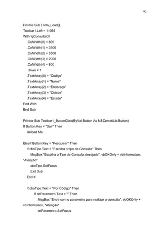 93 
Private Sub Form_Load() 
Toolbar1.Left = 11055 
With fgConsultaCli 
.ColWidth(0) = 800 
.ColWidth(1) = 3500 
.ColWidth(2) = 3500 
.ColWidth(3) = 2000 
.ColWidth(4) = 800 
.Rows = 1 
.TextArray(0) = Código 
.TextArray(1) = Nome 
.TextArray(2) = Endereço 
.TextArray(3) = Cidade 
.TextArray(4) = Estado 
End With 
End Sub 
Private Sub Toolbar1_ButtonClick(ByVal Button As MSComctlLib.Button) 
If Button.Key = Sair Then 
Unload Me 
ElseIf Button.Key = Pesquisar Then 
If cboTipo.Text = Escolha o tipo de Consulta Then 
MsgBox Escolha o Tipo de Consulta desejada, vbOKOnly + vbInformation, 
Atenção 
cboTipo.SetFocus 
Exit Sub 
End If 
If cboTipo.Text = Por Código Then 
If txtParametro.Text =  Then 
MsgBox Entre com o parametro para realizar a consulta, vbOKOnly + 
vbInformation, Atenção 
txtParametro.SetFocus 
 