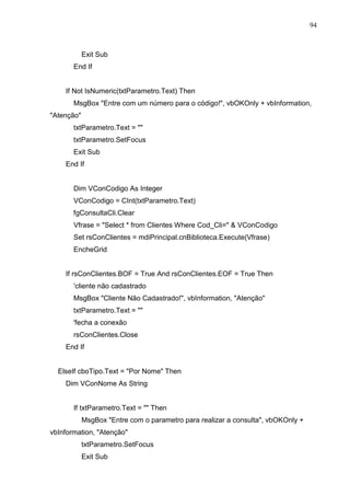 94 
Exit Sub 
End If 
If Not IsNumeric(txtParametro.Text) Then 
MsgBox Entre com um número para o código!, vbOKOnly + vbInformation, 
Atenção 
txtParametro.Text =  
txtParametro.SetFocus 
Exit Sub 
End If 
Dim VConCodigo As Integer 
VConCodigo = CInt(txtParametro.Text) 
fgConsultaCli.Clear 
Vfrase = Select * from Clientes Where Cod_Cli=  VConCodigo 
Set rsConClientes = mdiPrincipal.cnBiblioteca.Execute(Vfrase) 
EncheGrid 
If rsConClientes.BOF = True And rsConClientes.EOF = True Then 
'cliente não cadastrado 
MsgBox Cliente Não Cadastrado!, vbInformation, Atenção 
txtParametro.Text =  
'fecha a conexão 
rsConClientes.Close 
End If 
ElseIf cboTipo.Text = Por Nome Then 
Dim VConNome As String 
If txtParametro.Text =  Then 
MsgBox Entre com o parametro para realizar a consulta, vbOKOnly + 
vbInformation, Atenção 
txtParametro.SetFocus 
Exit Sub 
 