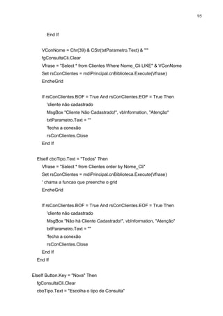 95 
End If 
VConNome = Chr(39)  CStr(txtParametro.Text)  ' 
fgConsultaCli.Clear 
Vfrase = Select * from Clientes Where Nome_Cli LIKE  VConNome 
Set rsConClientes = mdiPrincipal.cnBiblioteca.Execute(Vfrase) 
EncheGrid 
If rsConClientes.BOF = True And rsConClientes.EOF = True Then 
'cliente não cadastrado 
MsgBox Cliente Não Cadastrado!, vbInformation, Atenção 
txtParametro.Text =  
'fecha a conexão 
rsConClientes.Close 
End If 
ElseIf cboTipo.Text = Todos Then 
Vfrase = Select * from Clientes order by Nome_Cli 
Set rsConClientes = mdiPrincipal.cnBiblioteca.Execute(Vfrase) 
' chama a funcao que preenche o grid 
EncheGrid 
If rsConClientes.BOF = True And rsConClientes.EOF = True Then 
'cliente não cadastrado 
MsgBox Não há Cliente Cadastrado!, vbInformation, Atenção 
txtParametro.Text =  
'fecha a conexão 
rsConClientes.Close 
End If 
End If 
ElseIf Button.Key = Nova Then 
fgConsultaCli.Clear 
cboTipo.Text = Escolha o tipo de Consulta 
 
