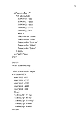 96 
txtParametro.Text =  
With fgConsultaCli 
.ColWidth(0) = 800 
.ColWidth(1) = 3500 
.ColWidth(2) = 3500 
.ColWidth(3) = 2000 
.ColWidth(4) = 800 
.Rows = 1 
.TextArray(0) = Código 
.TextArray(1) = Nome 
.TextArray(2) = Endereço 
.TextArray(3) = Cidade 
.TextArray(4) = Estado 
End With 
cboTipo.SetFocus 
End If 
End Sub 
Private Sub EncheGrid() 
' forma o cabeçalho do fexgrid 
With fgConsultaCli 
.ColWidth(0) = 800 
.ColWidth(1) = 3500 
.ColWidth(2) = 3500 
.ColWidth(3) = 2000 
.ColWidth(4) = 800 
.Rows = 1 
.TextArray(0) = Código 
.TextArray(1) = Nome 
.TextArray(2) = Endereço 
.TextArray(3) = Cidade 
.TextArray(4) = Estado 
End With 
 