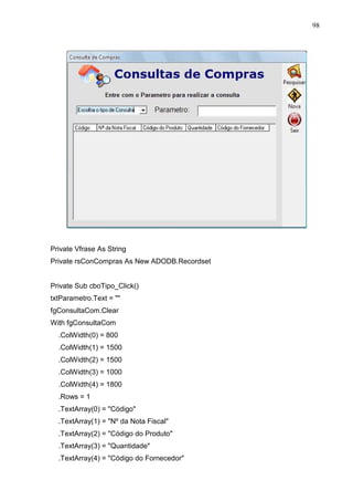 98 
Private Vfrase As String 
Private rsConCompras As New ADODB.Recordset 
Private Sub cboTipo_Click() 
txtParametro.Text =  
fgConsultaCom.Clear 
With fgConsultaCom 
.ColWidth(0) = 800 
.ColWidth(1) = 1500 
.ColWidth(2) = 1500 
.ColWidth(3) = 1000 
.ColWidth(4) = 1800 
.Rows = 1 
.TextArray(0) = Código 
.TextArray(1) = Nº da Nota Fiscal 
.TextArray(2) = Código do Produto 
.TextArray(3) = Quantidade 
.TextArray(4) = Código do Fornecedor 
 