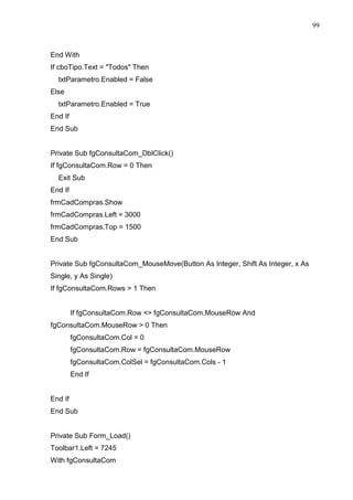 99 
End With 
If cboTipo.Text = Todos Then 
txtParametro.Enabled = False 
Else 
txtParametro.Enabled = True 
End If 
End Sub 
Private Sub fgConsultaCom_DblClick() 
If fgConsultaCom.Row = 0 Then 
Exit Sub 
End If 
frmCadCompras.Show 
frmCadCompras.Left = 3000 
frmCadCompras.Top = 1500 
End Sub 
Private Sub fgConsultaCom_MouseMove(Button As Integer, Shift As Integer, x As 
Single, y As Single) 
If fgConsultaCom.Rows  1 Then 
If fgConsultaCom.Row  fgConsultaCom.MouseRow And 
fgConsultaCom.MouseRow  0 Then 
fgConsultaCom.Col = 0 
fgConsultaCom.Row = fgConsultaCom.MouseRow 
fgConsultaCom.ColSel = fgConsultaCom.Cols - 1 
End If 
End If 
End Sub 
Private Sub Form_Load() 
Toolbar1.Left = 7245 
With fgConsultaCom 
 