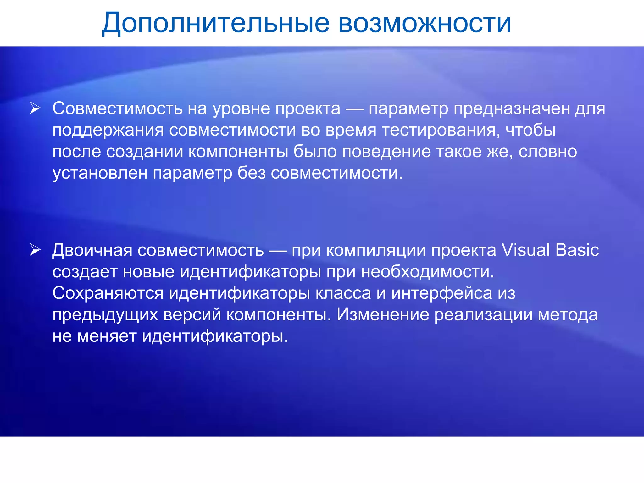 Дополнительные возможности
 Совместимость на уровне проекта — параметр предназначен для
поддержания совместимости во время тестирования, чтобы
после создании компоненты было поведение такое же, словно
установлен параметр без совместимости.
 Двоичная совместимость — при компиляции проекта Visual Basic
создает новые идентификаторы при необходимости.
Сохраняются идентификаторы класса и интерфейса из
предыдущих версий компоненты. Изменение реализации метода
не меняет идентификаторы.
 