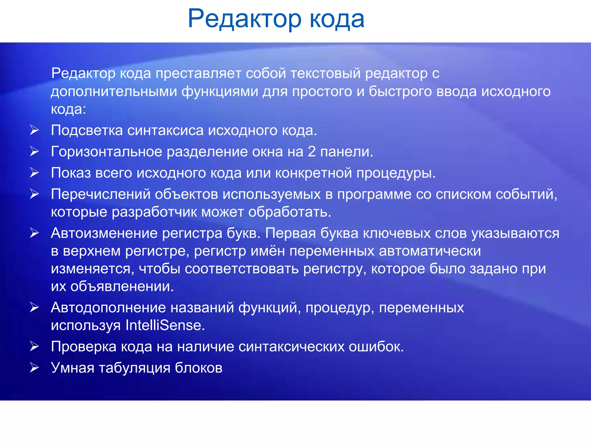 Редактор кода
Редактор кода преставляет собой текстовый редактор с
дополнительными функциями для простого и быстрого ввода исходного
кода:
 Подсветка синтаксиса исходного кода.
 Горизонтальное разделение окна на 2 панели.
 Показ всего исходного кода или конкретной процедуры.
 Перечислений объектов используемых в программе со списком событий,
которые разработчик может обработать.
 Автоизменение регистра букв. Первая буква ключевых слов указываются
в верхнем регистре, регистр имён переменных автоматически
изменяется, чтобы соответствовать регистру, которое было задано при
их объявленении.
 Автодополнение названий функций, процедур, переменных
используя IntelliSense.
 Проверка кода на наличие синтаксических ошибок.
 Умная табуляция блоков
 
