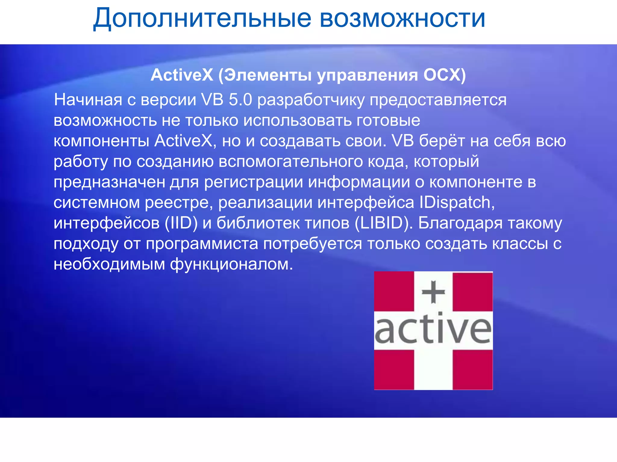 Дополнительные возможности
ActiveX (Элементы управления OCX)
Начиная с версии VB 5.0 разработчику предоставляется
возможность не только использовать готовые
компоненты ActiveX, но и создавать свои. VB берёт на себя всю
работу по созданию вспомогательного кода, который
предназначен для регистрации информации о компоненте в
системном реестре, реализации интерфейса IDispatch,
интерфейсов (IID) и библиотек типов (LIBID). Благодаря такому
подходу от программиста потребуется только создать классы с
необходимым функционалом.
 