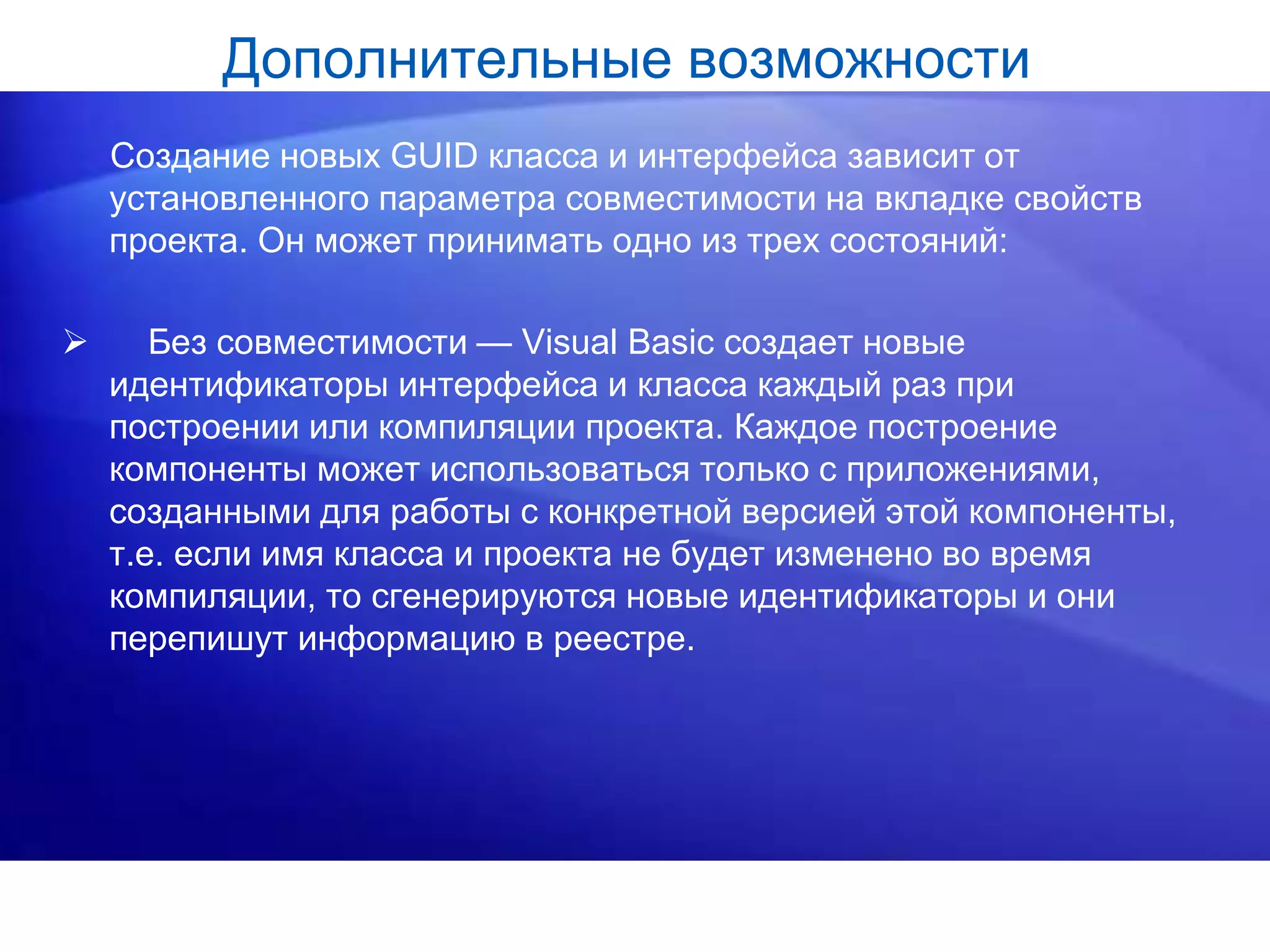 Дополнительные возможности
Создание новых GUID класса и интерфейса зависит от
установленного параметра совместимости на вкладке свойств
проекта. Он может принимать одно из трех состояний:
 Без совместимости — Visual Basic создает новые
идентификаторы интерфейса и класса каждый раз при
построении или компиляции проекта. Каждое построение
компоненты может использоваться только с приложениями,
созданными для работы с конкретной версией этой компоненты,
т.е. если имя класса и проекта не будет изменено во время
компиляции, то сгенерируются новые идентификаторы и они
перепишут информацию в реестре.
 