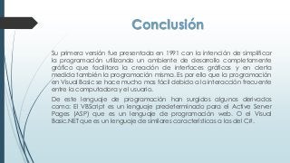 Conclusión
Su primera versión fue presentada en 1991 con la intención de simplificar
la programación utilizando un ambiente de desarrollo completamente
gráfico que facilitara la creación de interfaces gráficas y en cierta
medida también la programación misma. Es por ello que la programación
en Visual Basic se hace mucho mas fácil debido a la interacción frecuente
entre la computadora y el usuario.
De este lenguaje de programación han surgidos algunos derivados
como: El VBScript es un lenguaje predeterminado para el Active Server
Pages (ASP) que es un lenguaje de programación web. O el Visual
Basic.NET que es un lenguaje de similares características a las del C#.
 