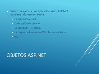 OBJETOS ASP.NET
 Cuando se ejecuta una aplicación Web, ASP.NET
mantiene información sobre:
 La aplicación actual.
 Cada sesión de usuario.
 La solicitud HTTP actual.
 La página de formularios Web Forms solicitada,
 etc.
 