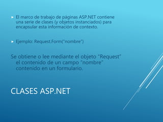 CLASES ASP.NET
 El marco de trabajo de páginas ASP.NET contiene
una serie de clases (y objetos instanciados) para
encapsular esta información de contexto.
 Ejemplo: Request.Form(“nombre”)
Se obtiene o lee mediante el objeto “Request”
el contenido de un campo “nombre”
contenido en un formulario.
 