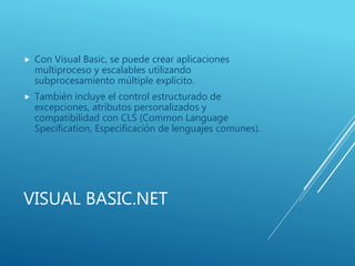 VISUAL BASIC.NET
 Con Visual Basic, se puede crear aplicaciones
multiproceso y escalables utilizando
subprocesamiento múltiple explícito.
 También incluye el control estructurado de
excepciones, atributos personalizados y
compatibilidad con CLS (Common Language
Specification, Especificación de lenguajes comunes).
 