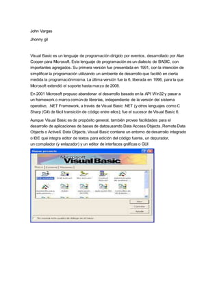 John Vargas
Jhonny gil
Visual Basic es un lenguaje de programación dirigido por eventos, desarrollado por Alan
Cooper para Microsoft. Este lenguaje de programación es un dialecto de BASIC, con
importantes agregados. Su primera versión fue presentada en 1991, con la intención de
simplificar la programación utilizando un ambiente de desarrollo que facilitó en cierta
medida la programaciónmisma. La última versión fue la 6, liberada en 1998, para la que
Microsoft extendió el soporte hasta marzo de 2008.
En 2001 Microsoft propuso abandonar el desarrollo basado en la API Win32 y pasar a
un framework o marco común de librerías, independiente de la versión del sistema
operativo, .NET Framework, a través de Visual Basic .NET (y otros lenguajes como C
Sharp (C#) de fácil transición de código entre ellos); fue el sucesor de Visual Basic 6.
Aunque Visual Basic es de propósito general, también provee facilidades para el
desarrollo de aplicaciones de bases de datosusando Data Access Objects, Remote Data
Objects o ActiveX Data Objects. Visual Basic contiene un entorno de desarrollo integrado
o IDE que integra editor de textos para edición del código fuente, un depurador,
un compilador (y enlazador) y un editor de interfaces gráficas o GUI
 