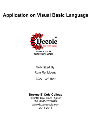 Application on Visual Basic Language
Submitted By
Ram Raj Meena
BCA – 3rd Year
Dezyne E’ Cole College
106/10, Civil Lines, Ajmer
Tel: 0145-2624679
www.dezyneecole.com
2015-2016